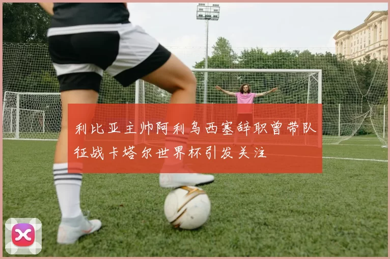 利比亚主帅阿利乌西塞辞职曾带队征战卡塔尔世界杯引发关注