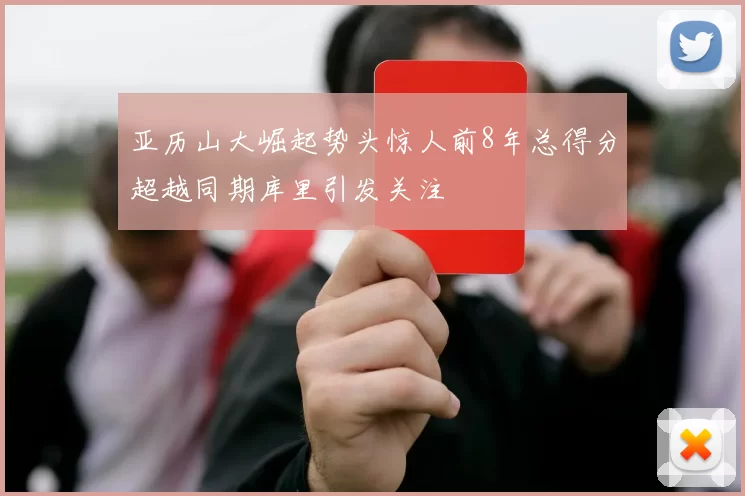 亚历山大崛起势头惊人前8年总得分超越同期库里引发关注