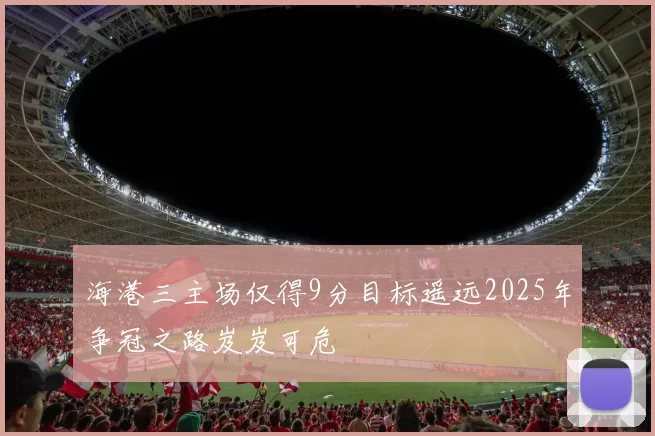 海港三主场仅得9分目标遥远2025年争冠之路岌岌可危