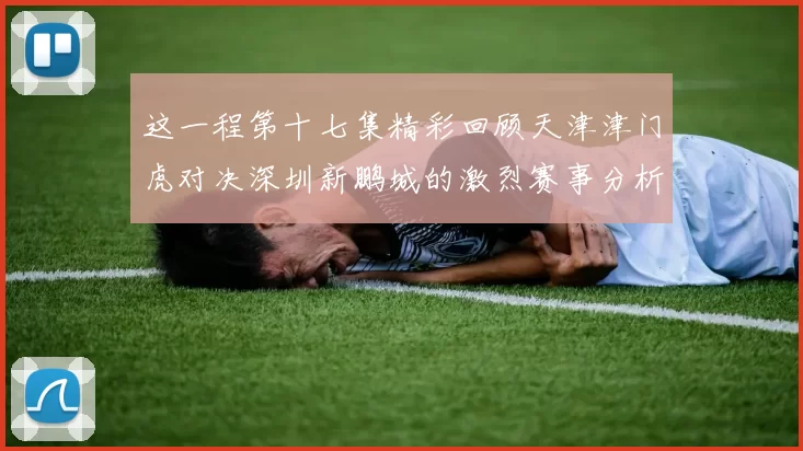 这一程第十七集精彩回顾天津津门虎对决深圳新鹏城的激烈赛事分析与亮点解读