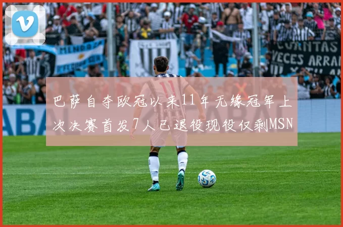 巴萨自夺欧冠以来11年无缘冠军上次决赛首发7人已退役现役仅剩MSN与特尔施特根