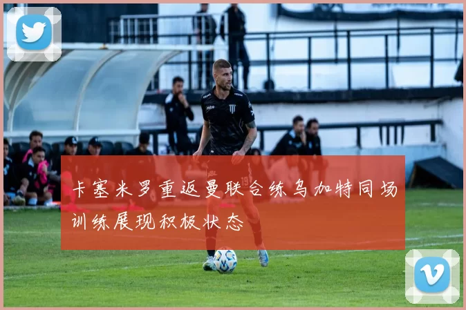 卡塞米罗重返曼联合练乌加特同场训练展现积极状态