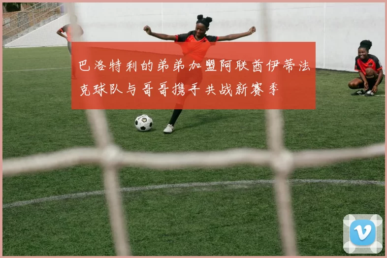 巴洛特利的弟弟加盟阿联酋伊蒂法克球队与哥哥携手共战新赛季