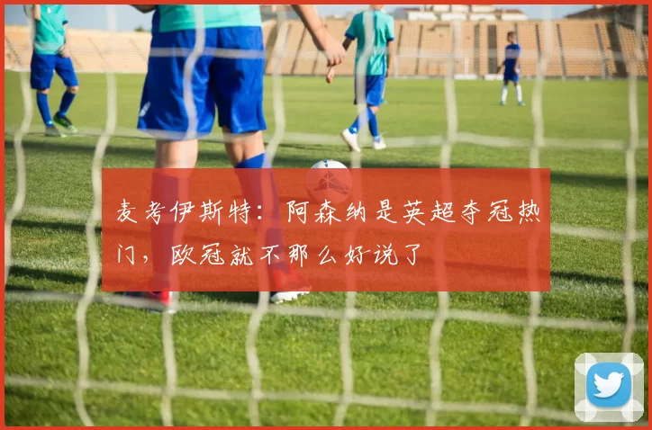 麦考伊斯特：阿森纳是英超夺冠热门，欧冠就不那么好说了