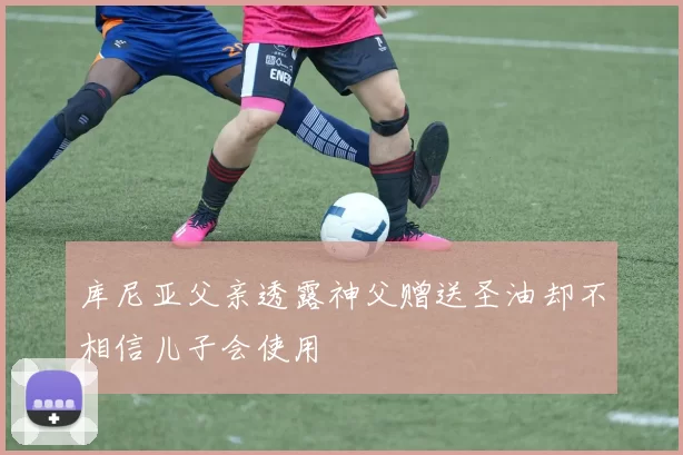 库尼亚父亲透露神父赠送圣油却不相信儿子会使用