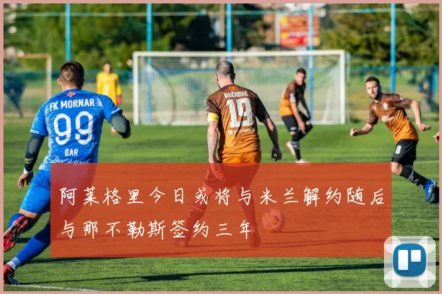 阿莱格里今日或将与米兰解约随后与那不勒斯签约三年