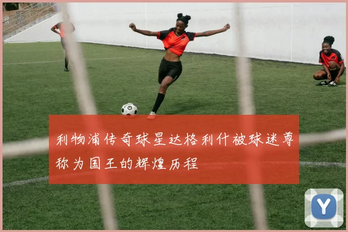 利物浦传奇球星达格利什被球迷尊称为国王的辉煌历程
