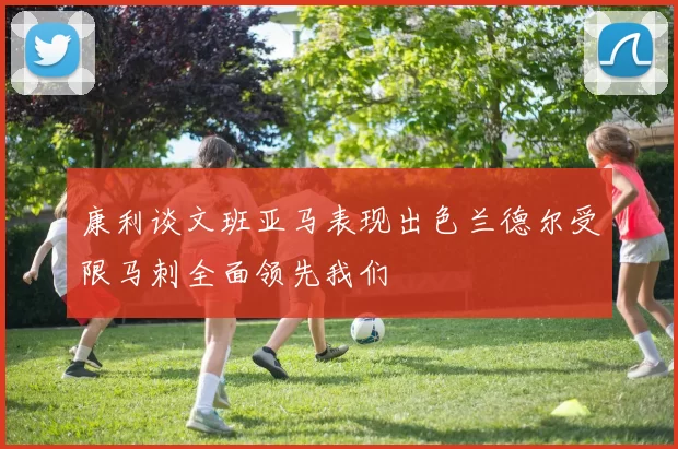 康利谈文班亚马表现出色兰德尔受限马刺全面领先我们