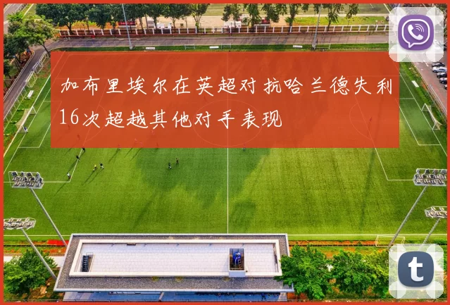 加布里埃尔在英超对抗哈兰德失利16次超越其他对手表现