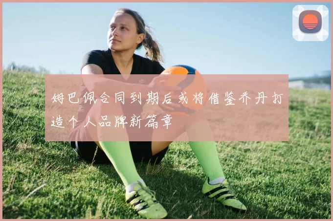 姆巴佩合同到期后或将借鉴乔丹打造个人品牌新篇章