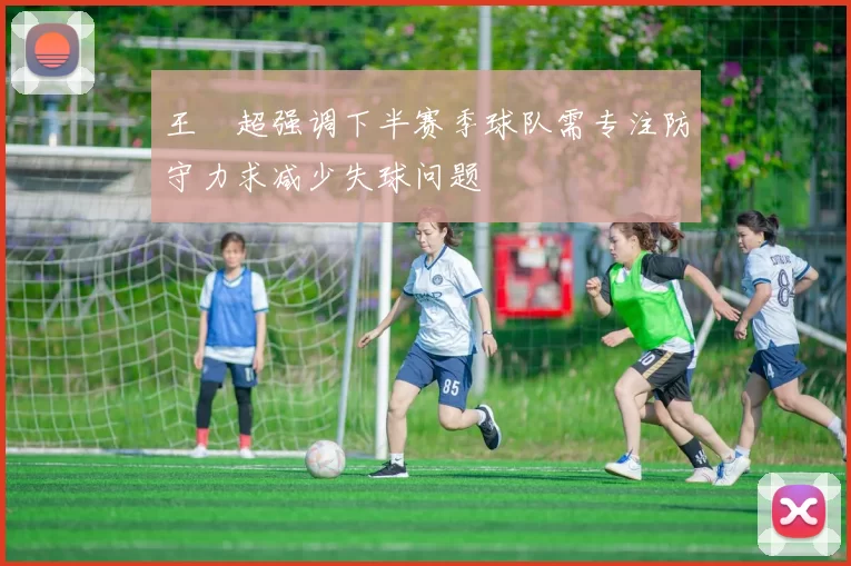 王燊超强调下半赛季球队需专注防守力求减少失球问题