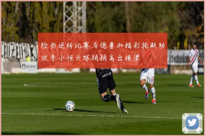 险些逆转比赛马德鲁加精彩抢断助攻李小恒头球稍稍高出横梁