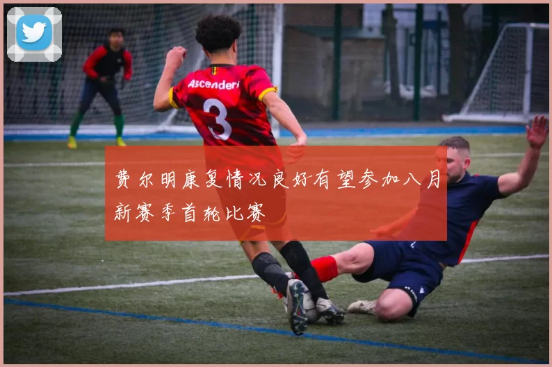 费尔明康复情况良好有望参加八月新赛季首轮比赛
