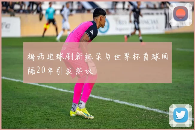梅西进球刷新纪录与世界杯首球间隔20年引发热议