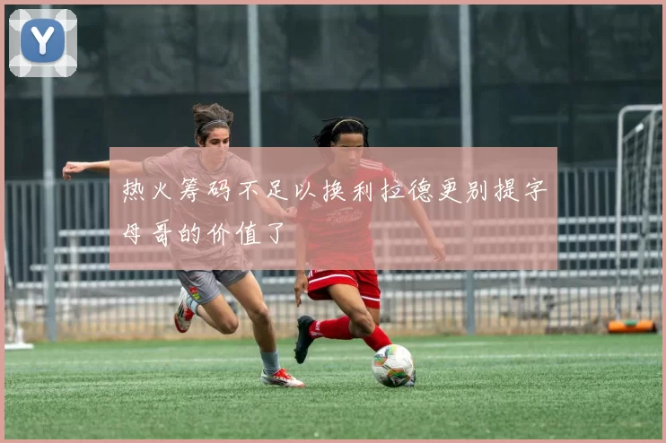 热火筹码不足以换利拉德更别提字母哥的价值了
