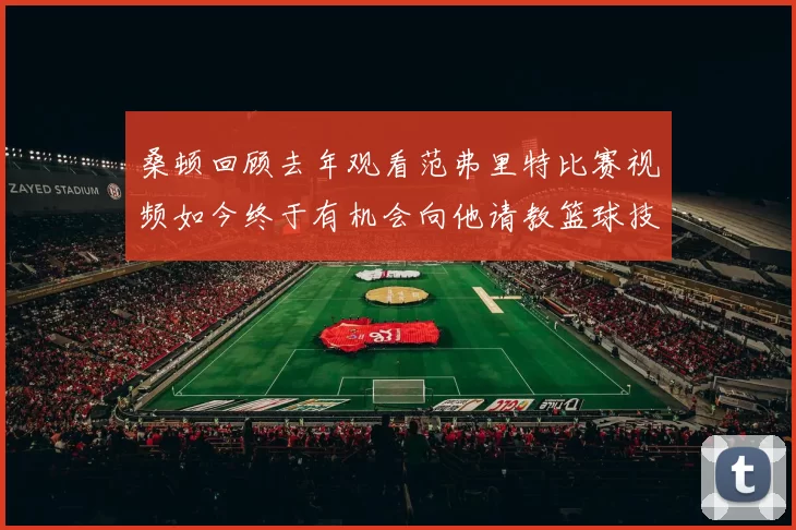 桑顿回顾去年观看范弗里特比赛视频如今终于有机会向他请教篮球技巧