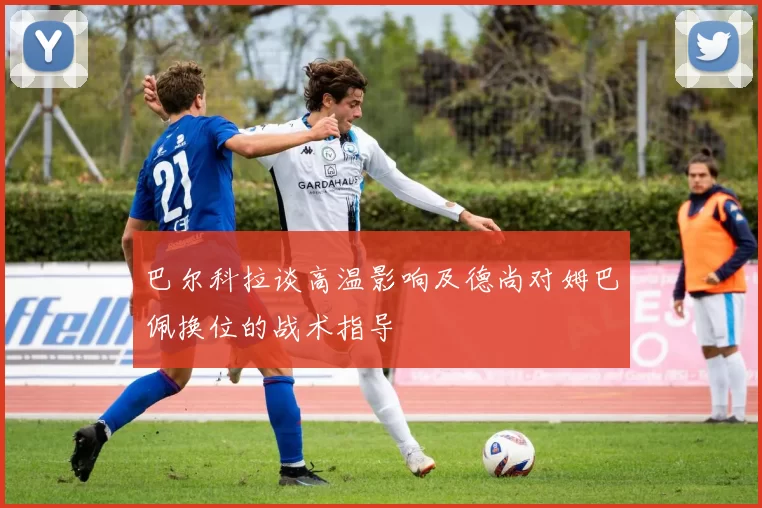 巴尔科拉谈高温影响及德尚对姆巴佩换位的战术指导