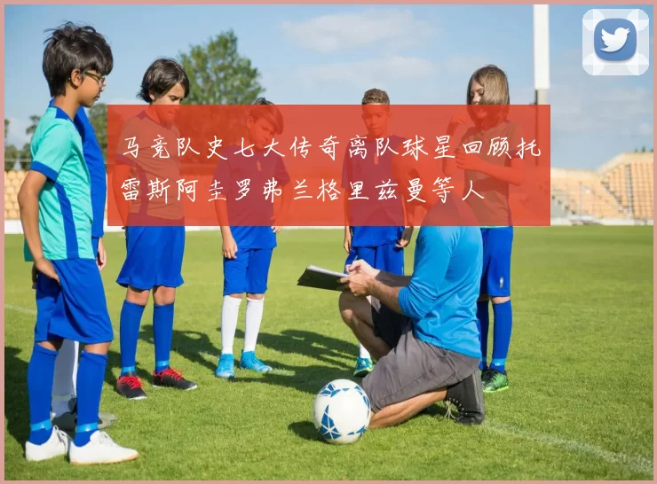 马竞队史七大传奇离队球星回顾托雷斯阿圭罗弗兰格里兹曼等人
