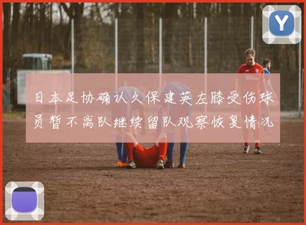 日本足协确认久保建英左膝受伤球员暂不离队继续留队观察恢复情况