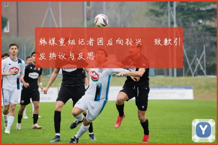 韩媒重组记者团后向孙兴慜致歉引发热议与反思