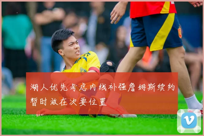 湖人优先考虑内线补强詹姆斯续约暂时放在次要位置