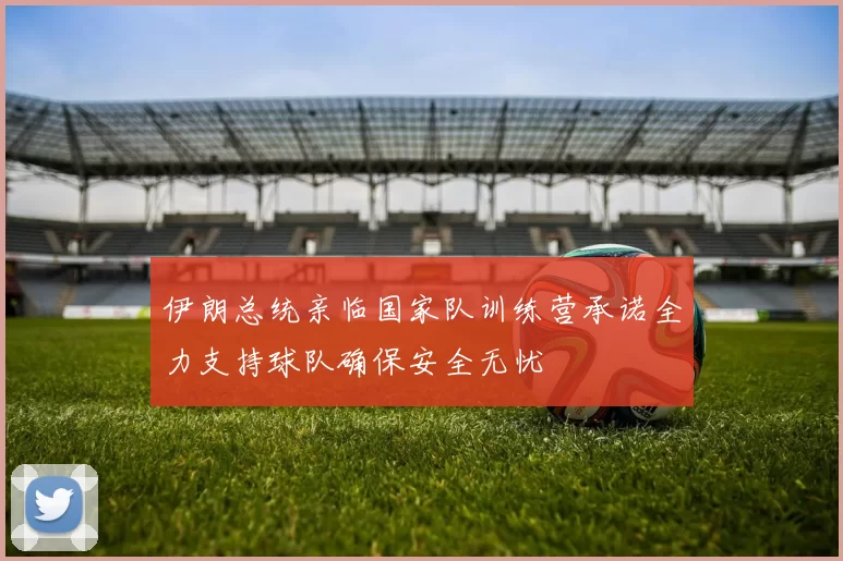 伊朗总统亲临国家队训练营承诺全力支持球队确保安全无忧