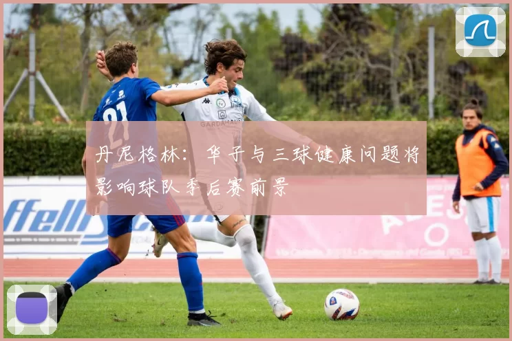 丹尼格林：华子与三球健康问题将影响球队季后赛前景