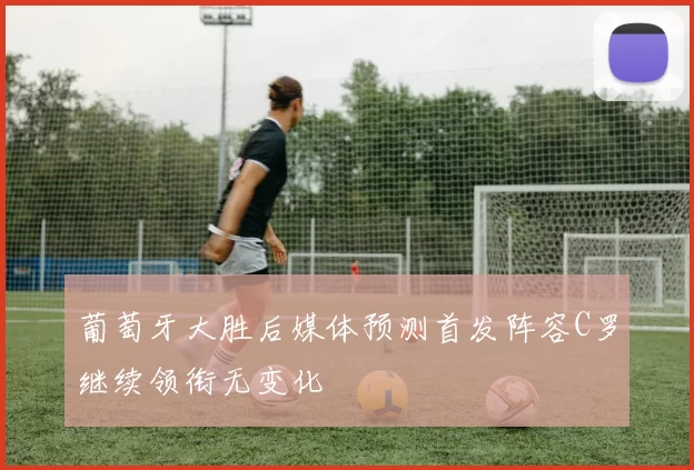 葡萄牙大胜后媒体预测首发阵容C罗继续领衔无变化